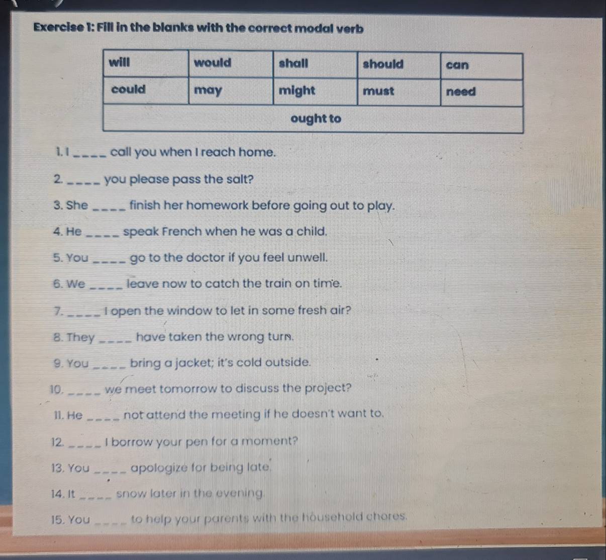 Fill in the blanks with the correct modal verb 
1. I_ call you when I reach home. 
2._ you please pass the salt? 
3. She _finish her homework before going out to play. 
4. He _speak French when he was a child. 
5. You _go to the doctor if you feel unwell. 
6. We _leave now to catch the train on time. 
7._ I open the window to let in some fresh air? 
8. They _have taken the wrong turn. 
9. You_ bring a jacket; it's cold outside. 
10. _we meet tomorrow to discuss the project? 
11. He _not attend the meeting if he doesn't want to. 
12. _I borrow your pen for a moment? 
13. You _apologize for being late. 
14. It _snow later in the evening. 
15. You _to help your parents with the household chores.