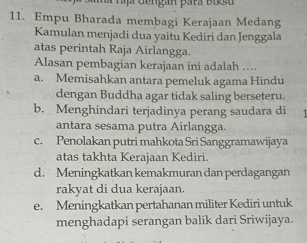 ma raja dengan þara biksu
11. Empu Bharada membagi Kerajaan Medang
Kamulan menjadi dua yaitu Kediri dan Jenggala
atas perintah Raja Airlangga.
Alasan pembagian kerajaan ini adalah ....
a. Memisahkan antara pemeluk agama Hindu
dengan Buddha agar tidak saling berseteru.
b. Menghindari terjadinya perang saudara di 1
antara sesama putra Airlangga.
c. Penolakan putri mahkota Sri Sanggramawijaya
atas takhta Kerajaan Kediri.
d. Meningkatkan kemakmuran dan perdagangan
rakyat di dua kerajaan.
e. Meningkatkan pertahanan militer Kediri untuk
menghadapi serangan balik dari Sriwijaya.