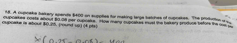 A cupcake bakery spends $400 on supplies for making large batches of cupcakes. The production or 
cupcakes costs about $0.08 per cupcake. How many cupcakes must the bakery produce before the cost pe 
cupcake is about $0.25. (round up) (4 pts)