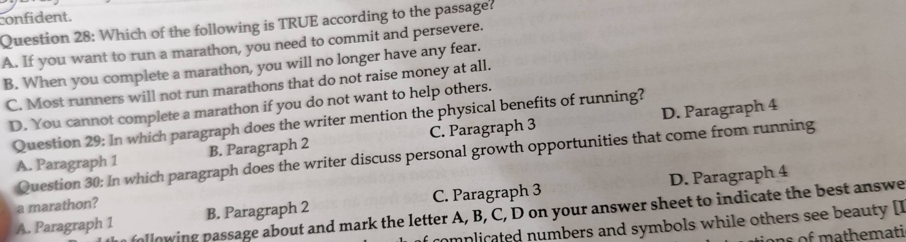 confident.
Question 28: Which of the following is TRUE according to the passage?
A. If you want to run a marathon, you need to commit and persevere.
B. When you complete a marathon, you will no longer have any fear.
C. Most runners will not run marathons that do not raise money at all.
D. You cannot complete a marathon if you do not want to help others.
D. Paragraph 4
Question 29: In which paragraph does the writer mention the physical benefits of running?
A. Paragraph 1 B. Paragraph 2 C. Paragraph 3
Question 30: In which paragraph does the writer discuss personal growth opportunities that come from running
A. Paragraph 1 B. Paragraph 2 C. Paragraph 3 D. Paragraph 4
a marathon?
e o p assage about and mark the letter A, B, C, D on your answer sheet to indicate the best answe
omplicated numbers and symbols while others see beauty []
ons of mathemati