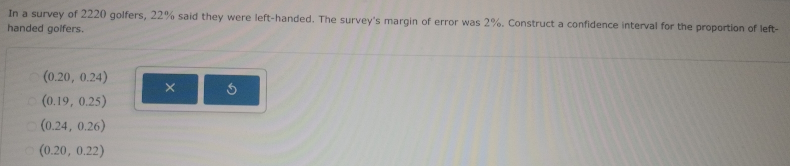 In a survey of 2220 golfers, 22% said they were left-handed. The survey's margin of error was 2%. Construct a confidence interval for the proportion of left-
handed golfers.
(0.20,0.24)
×
(0.19,0.25)
(0.24,0.26)
(0.20,0.22)