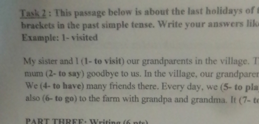 Task 2 : This passage below is about the last holidays of 
brackets in the past simple tense. Write your answers lik 
Example: 1 - visited 
My sister and l (1- to visit) our grandparents in the village. T 
mum (2- to say) goodbye to us. In the village, our grandparer 
We (4- to have) many friends there. Every day, we (5- to pla 
also (6- to go) to the farm with grandpa and grandma. It (7- t 
PART THRFF: Writing (6 )