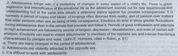 Adolescence brings with it a multiplicity of changes in every aspect of a child's life. There is great
expansion and intensification of the emotional life as the adolescent reaches out for new experiences and
understanding but at the same time adopts a defensive stance against the possible consequences. It is
normally a period of hopes and ideals, of longings often divorced from reality, and of passion over matters
that older persons often see as being of little consequence. Emotions do tend to show greater fluctuations
during adolescence than in the perods that precede and follow it. Periods of great enthusiasm and attempts
at high achievement are followed by periods of languor, depression, dissatisfaction, and even of morbid self-
analysis. Emotions can lead to violent attachments' to members of the opposite sex and intense friendships
characterized by pledges and vows. (John E. Horrocks, cited in Rubin, p. 51)
a. There are many changes in the period of adolescence.
b. Adolescents are violently attracted to the opposite sex.
c. It is difficult to work with adolescents.