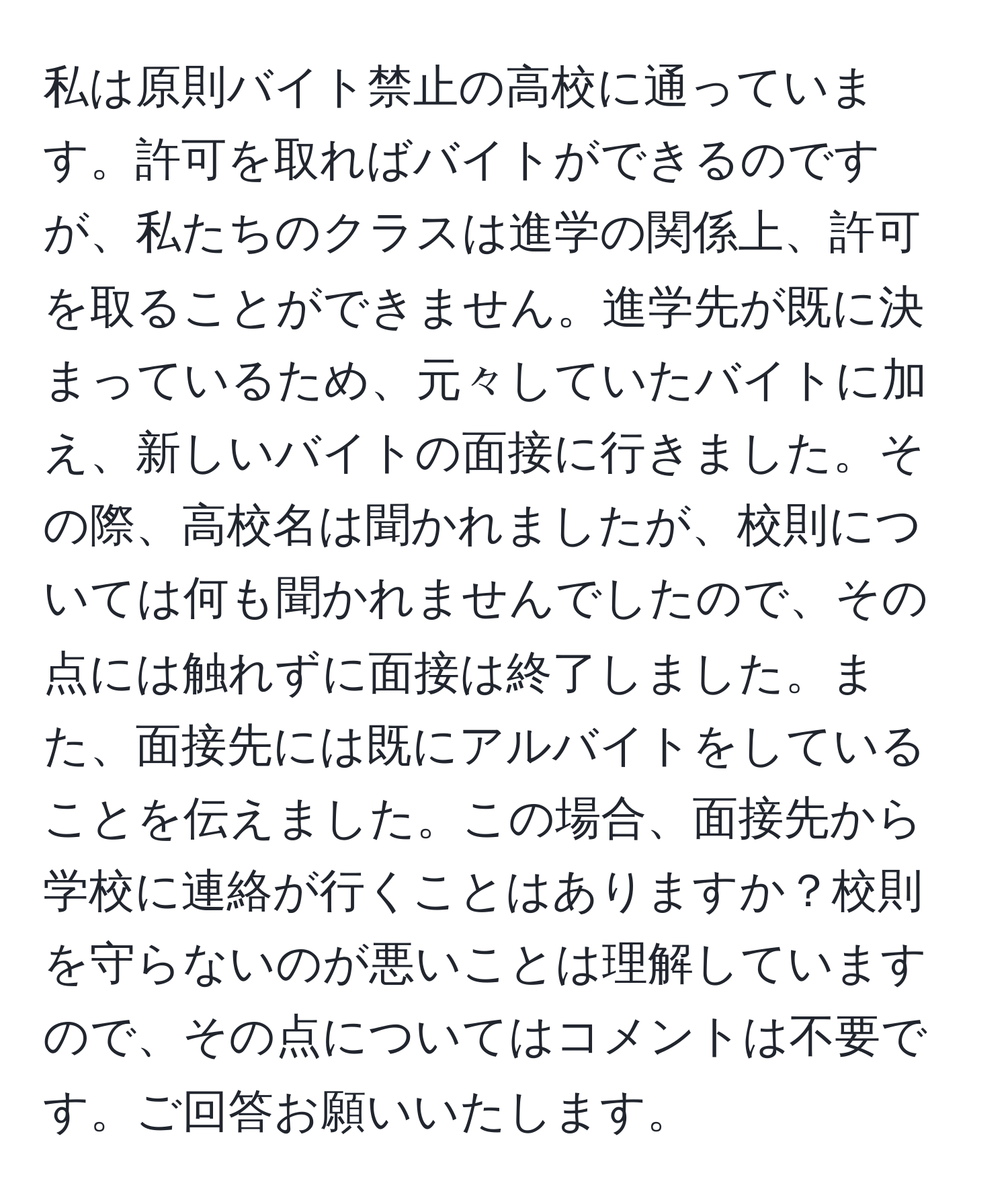 私は原則バイト禁止の高校に通っています。許可を取ればバイトができるのですが、私たちのクラスは進学の関係上、許可を取ることができません。進学先が既に決まっているため、元々していたバイトに加え、新しいバイトの面接に行きました。その際、高校名は聞かれましたが、校則については何も聞かれませんでしたので、その点には触れずに面接は終了しました。また、面接先には既にアルバイトをしていることを伝えました。この場合、面接先から学校に連絡が行くことはありますか？校則を守らないのが悪いことは理解していますので、その点についてはコメントは不要です。ご回答お願いいたします。