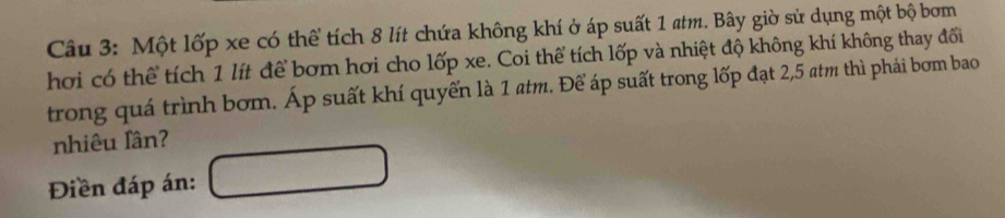 Một lốp xe có thể tích 8 lít chứa không khí ở áp suất 1 atm. Bây giờ sử dụng một bộ bơm 
hơi có thể tích 1 lít để bơm hơi cho lốp xe. Coi thể tích lốp và nhiệt độ không khí không thay đổi 
trong quá trình bơm. Áp suất khí quyển là 1 atm. Để áp suất trong lốp đạt 2,5 atm thì phái bơm bao 
nhiêu lần? 
Điền đáp án: