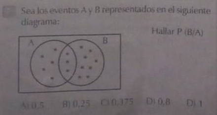 Sea los eventos A y B representados en el siguiente
diagrama: Hallar P (B/A)
Ai 0.5 B) 0,25 C 0.375 D) 0,8 Dj 1