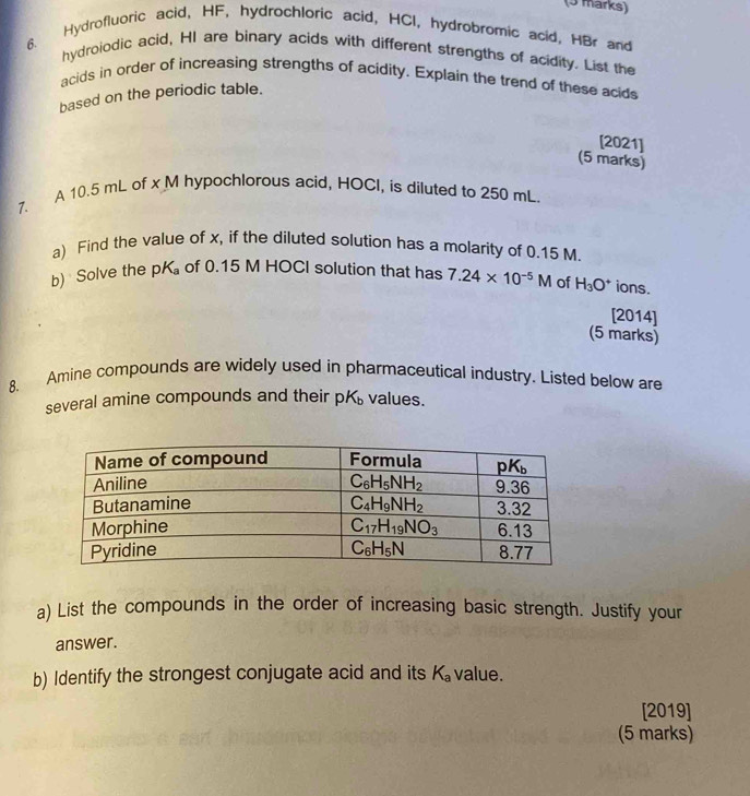 Hydrofluoric acid, HF, hydrochloric acid, HCI, hydrobromic acid, HBr and
6.
hydroiodic acid, HI are binary acids with different strengths of acidity. List the
acids in order of increasing strengths of acidity. Explain the trend of these acids
based on the periodic table.
[2021]
(5 marks)
7. A 10.5 mL of x M hypochlorous acid, HOCl, is diluted to 250 mL.
a) Find the value of x, if the diluted solution has a molarity of 0.15 M.
b) Solve the pK_a of 0.15 M HOCI solution that has 7.24* 10^(-5)M of H_3O^+ ions.
[2014]
(5 marks)
8. Amine compounds are widely used in pharmaceutical industry. Listed below are
several amine compounds and their pK_b values.
a) List the compounds in the order of increasing basic strength. Justify your
answer.
b) Identify the strongest conjugate acid and its K_a value.
[2019]
(5 marks)