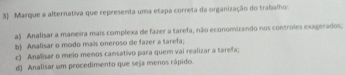 Marque a alternativa que representa uma etapa correta da organização do trabalho:
a) Analisar a maneira mais complexa de fazer a tarefa, não economizando nos controles exagerados;
b) Analisar o modo mais oneroso de fazer a tarefa;
c) Analisar o meio menos cansativo para quem vai realizar a tarefa;
d) Analisar um procedimento que seja menos rápido.