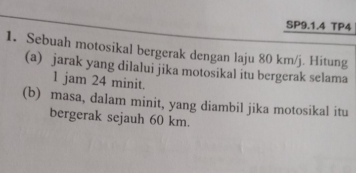 SP9.1.4 TP4 
1. Sebuah motosikal bergerak dengan laju 80 km/j. Hitung 
(a) jarak yang dilalui jika motosikal itu bergerak selama 
1 jam 24 minit. 
(b) masa, dalam minit, yang diambil jika motosikal itu 
bergerak sejauh 60 km.