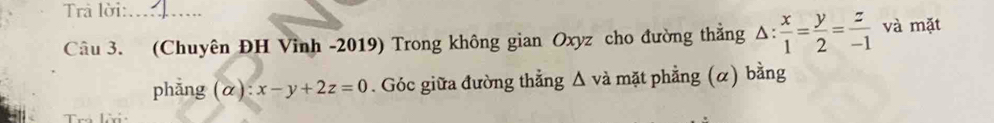 Trả lời:_
Câu 3. (Chuyên ĐH Vinh -2019) Trong không gian Oxyz cho đường thắng △ : x/1 = y/2 = z/-1  và mặt
phẳng (α) x-y+2z=0. Góc giữa đường thẳng △ và mặt phẳng (α) bằng