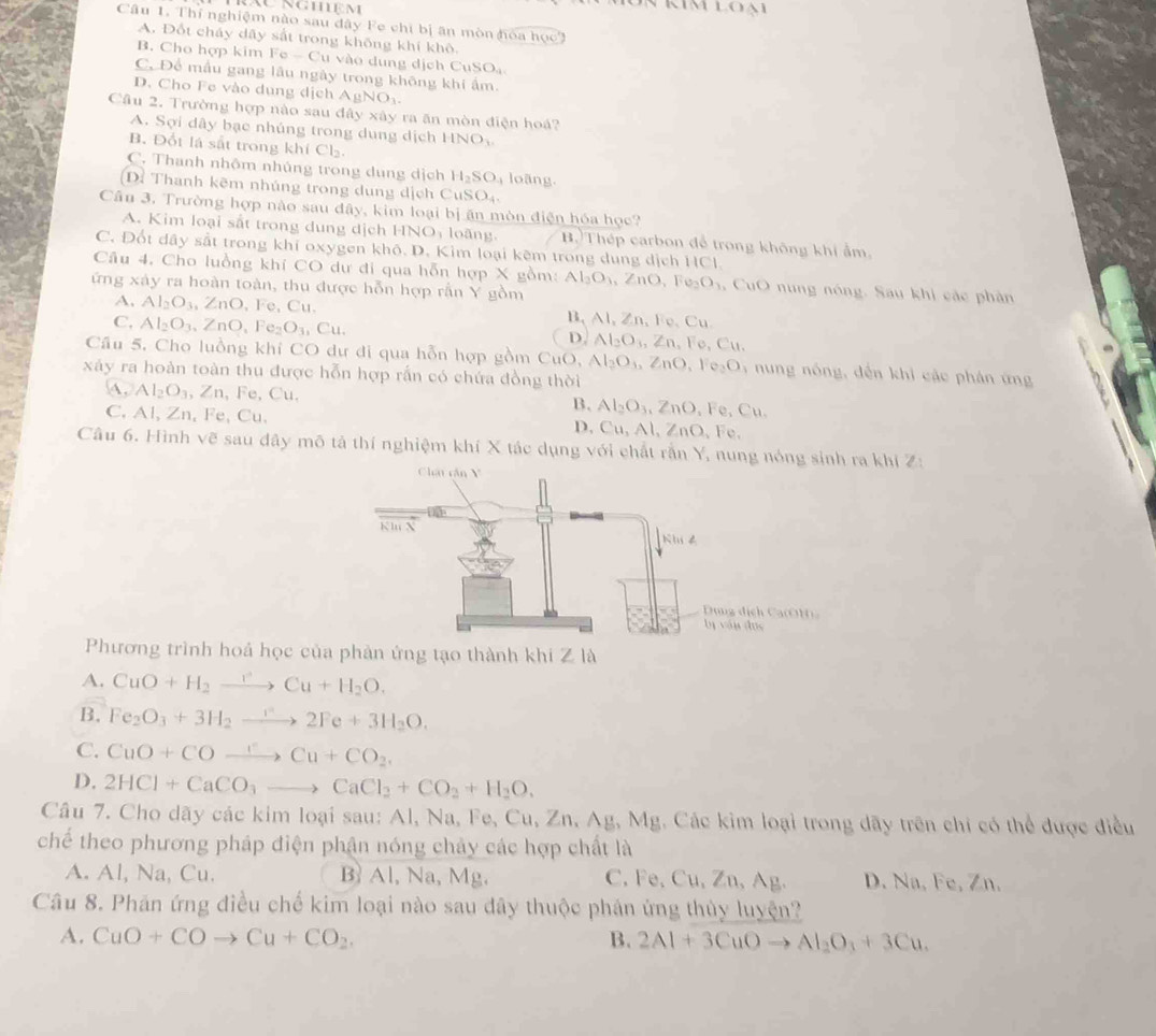 au nghệm
n kim loại
Câu 1. Thí nghiệm nào sau đây Fe chi bị ăn mòn hóa học3
A. Đốt cháy dãy sắt trong không khí khô.
B. Cho hợp kim 1 circ -Cu 1      n g dịch CuSOạ
C. Để mẫu gang lâu ngày trong không khi ẩm.
D. Cho Fe vào dụng dịch AgNO
Câu 2. Trường hợp nào sau đây xây ra ăn mòn điện hoá?
A. Sợi dây bạc nhúng trong dung dịch HNO_x.
B. Đốt là sắt trong khí Cl₂.
C. Thanh nhôm nhúng trong dung dịch H_2SO_4 loãng.
(D: Thanh kẽm nhúng trong dung dịch Cư SO_4.
Câu 3. Trường hợp nào sau đây, kim loại bị ăn mòn điện hóa học?
A. Kim loại sắt trong dung dịch HNO_3 loāng. B.)Thép carbon đễ trong không khi ẩm.
C. Đốt dây sắt trong khí oxygen khô. D. Kim loại kêm trong dung dịch HCl.
Câu 4. Cho luồng khí CO dự đi qua hỗn hợp X gồm: Al_3O_3 ∠ nO , Fe O_1 , CuO nung nóng. Sau khi các phân
ứng xảy ra hoàn toàn, thu được hỗn hợp rằn Y gồm
A. Al_2O_3,ZnO,Fe,Cu. B, Al, Zn, Fe、 Cu
C, Al_2O_3,ZnO,Fe_2O_3,Cu. D. Al_2O_3,Zn , Fe, C u 
Cầu 5. Cho luồng khí CO dư di qua hỗn hợp gồm CuO, Al_2O_4,ZnO,Fe_2O 6  nung nóng, đến khi các phán ứng
xãy ra hoàn toàn thu được hỗn hợp rấn có chứa đồng thời
A, Al_2O_3, ,Zn , Fe, Cu. B. Al_2O_3,ZnO_4 Fe,Cl
C, Al, Zn, Fe, Cu, D. Cu.A nc , Fe.
Câu 6. Hình vẽ sau đây mô tả thí nghiệm khí X tác dụng với chất rần Y, nung nóng sin khi Z:
Phương trình hoá học của phản ứng tạo thành khi Z là
A. CuO+H_2to Cu+H_2O.
B. Fe_2O_3+3H_2to 2Fe+3H_2O.
C. CuO+COxrightarrow rCu+CO_2.
D. 2HCl+CaCO_3to CaCl_2+CO_2+H_2O.
Câu 7. Cho dãy các kim loại sau: Al, Na, Fe, Cu,Zn,Ag,Mg 3. Các kim loại trong dãy trên chi có thể được điều
chế theo phương pháp điện phận nóng chây các hợp chất là
A. Al, Na, Cu. B Al, Na, Mg. C, Fe, Cu, Zn, Ag. D. Na, Fe, Zn.
Câu 8. Phán ứng điều chế kim loại nào sau dây thuộc phân ứng thủy luyện?
A. CuO+COto Cu+CO_2, B. 2Al+3CuOto Al_2O_3+3Cu.