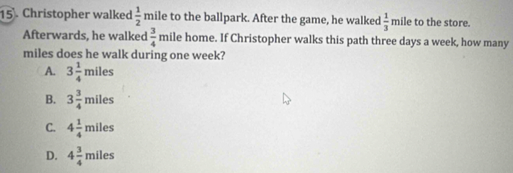 Christopher walked  1/2  mile to the ballpark. After the game, he walked  1/3 mile e to the store.
Afterwards, he walked  3/4 mile e home. If Christopher walks this path three days a week, how many
miles does he walk during one week?
A. 3 1/4 miles
B. 3 3/4 miles
C. 4 1/4 miles
D. 4 3/4 miles