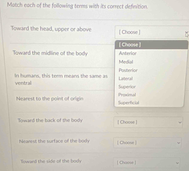 Match each of the following terms with its correct defnition.
Toward the head, upper or above [ Choose ]
[ Choose ]
Toward the midline of the body Anterior
Medial
Posterior
In humans, this term means the same as Lateral
ventral
Superior
Proximal
Nearest to the point of origin
Superficial
Toward the back of the body [ Choose ] L
Nearest the surface of the body [ Choose ]
Toward the side of the body [ Choose ]