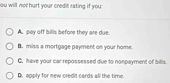 ou will not hurt your credit rating if you:
A. pay off bills before they are due.
B. miss a mortgage payment on your home.
C. have your car repossessed due to nonpayment of bills.
D. apply for new credit cards all the time.