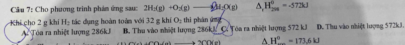 Cho phương trình phản ứng sau: 2H_2(g)+O_2(g)to 2H_2O(g) △ _rH_(298)^0=-572kJ
Khi cho 2 g khí H_2 tác dụng hoàn toàn với 32 g khí O_2 thì phản ứng
A. Tỏa ra nhiệt lượng 286kJ B. Thu vào nhiệt lượng 286kJ. C. Tỏa ra nhiệt lượng 572 kJ D. Thu vào nhiệt lượng 572kJ.
C(a)+C(a)+(a) 2CO(g) △ H_(0)^0=173,6kJ