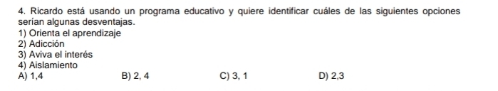 Ricardo está usando un programa educativo y quiere identificar cuáles de las siguientes opciones
serían algunas desventajas.
1) Orienta el aprendizaje
2) Adicción
3) Aviva el interés
4) Aislamiento
A) 1,4 B) 2, 4 C) 3, 1 D) 2, 3