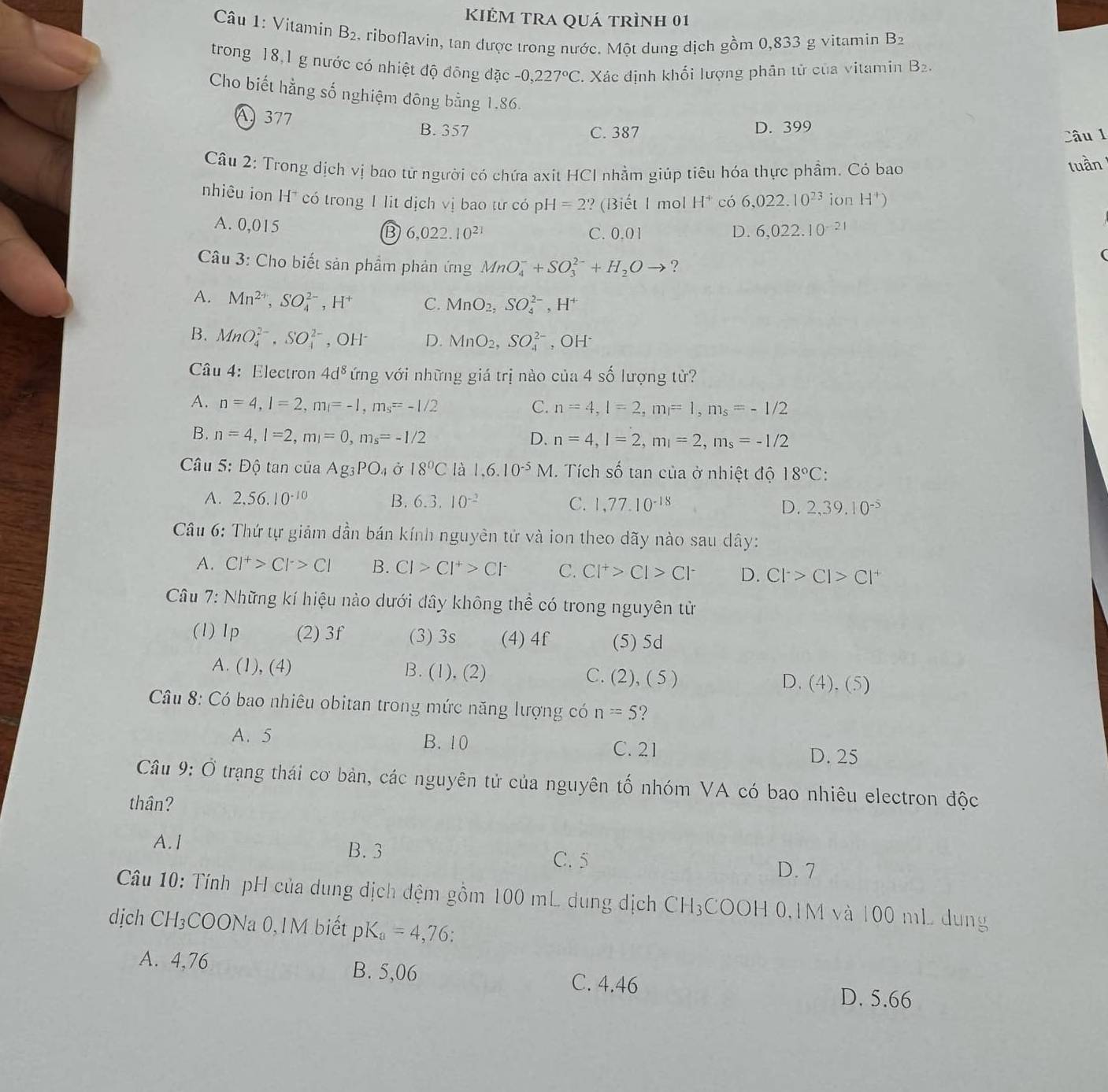 kiẻm tra quá trình 01
Câu 1: Vitamin B_2 , riboflavin, tan được trong nước. Một dung dịch gồm 0,833 g vitamin B_2
trong 18,1 g nước có nhiệt độ đông đặc -0,227°C. Xác định khối lượng phân tử của vitamin B₂.
Cho biết hằng số nghiệm đông bằng 1.86.
A377 B. 357 D. 399
C. 387 Câu 1
Câu 2: Trong dịch vị bao tử người có chứa axit HCI nhằm giúp tiêu hóa thực phẩm. Có bao
luần
nhiêu ion H* có trong 1 lit dịch vị bao tư có pH =2 ?(Biết 1 mol H* có 6,022.10^(23) ion H^+)
A. 0,015 6,022.10^(21) C. 0.01 D. 6,022.10^(-21)
B
Câu 3: Cho biết sản phẩm phản ứng MnO_4^(-+SO_3^(2-)+H_2)Oto ?
A. Mn^(2+),SO_4^((2-),H^+) C. MnO_2,SO_4^((2-),H^+)
B. MnO_4^((2-),SO_4^(2-) , OH D. MnO_2),SO_4^((2-) , OH·
Câu 4: Electron 4d^8) ứng với những giá trị nào của 4 số lượng từ?
A. n=4,l=2,m_l=-1,m_s=-1/2 C. n=4,l=2,m=1,m_s=-1/2
B. n=4,l=2,m_l=0,m_s=-1/2 D. n=4,l=2,m_l=2,m_s=-1/2
Câu 5: Độ tan của Ag_3PO_4 Ở 18°C là 1.6.10^(-5)M. Tích số tan của ở nhiệt độ 18°C:
A. 2,56.10^(-10) B. 6.3.10^(-2) C. 1,77.10^(-18) D. 2,39,10^(-5)
Câu 6: Thứ tự giảm dần bán kính nguyên tử và ion theo dãy nào sau dây:
A. Cl^+>Cl^->Cl B. Cl>Cl^+>Cl^- C. Cl^+>Cl>Cl^- D. Cl^->Cl>Cl^+
Câu 7: Những kí hiệu nào dưới dây không thể có trong nguyên tử
(1) 1p (2) 3f (3) 3s (4) 4f (5) 5d
A. (1), (4) B. (1), (2) C. (2), ( 5 ) D. . (4).(5
Câu 8: Có bao nhiêu obitan trong mức năng lượng có n=5 ?
A. 5 B. 10 C. 21
D. 25
Câu 9:0 Ở trạng thái cơ bản, các nguyên tử của nguyên tố nhóm VA có bao nhiêu electron độc
thân?
A.I B. 3
C. 5
D. 7
Câu 10: Tính pH của dung địch đệm gồm 100 mL dung dịch CH₃COOH 0,1M và 100 mL dung
dịch ( CH_3 COONa 0,1M biết pK_a=4,76:
A. 4,76 B. 5,06 D. 5.66
C. 4.46