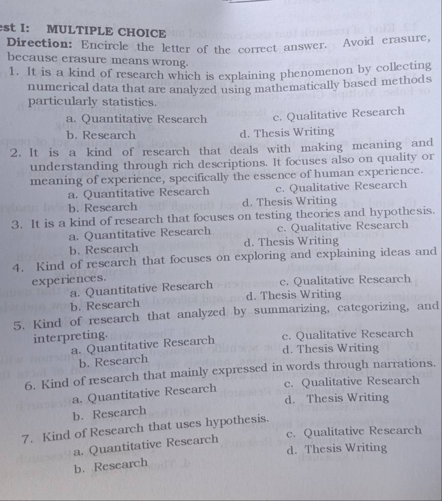 st I: MULTIPLE CHOICE
Direction: Encircle the letter of the correct answer. Avoid erasure,
because erasure means wrong.
1. It is a kind of research which is explaining phenomenon by collecting
numerical data that are analyzed using mathematically based methods
particularly statistics.
a. Quantitative Research
c. Qualitative Research
b. Research d. Thesis Writing
2. It is a kind of research that deals with making meaning and
understanding through rich descriptions. It focuses also on quality or
meaning of experience, specifically the essence of human experience.
a. Quantitative Research c. Qualitative Research
b. Research d. Thesis Writing
3. It is a kind of research that focuses on testing theories and hypothesis.
a. Quantitative Research c. Qualitative Research
b. Research d. Thesis Writing
4. Kind of research that focuses on exploring and explaining ideas and
experiences.
a. Quantitative Research c. Qualitative Research
d. Thesis Writing
b. Research
5. Kind of research that analyzed by summarizing, categorizing, and
interpreting. c. Qualitative Research
a. Quantitative Research
d. Thesis Writing
b. Research
6. Kind of research that mainly expressed in words through narrations.
c. Qualitative Research
a. Quantitative Research
d. Thesis Writing
b. Research
7. Kind of Research that uses hypothesis.
c. Qualitative Research
a. Quantitative Research
d. Thesis Writing
b. Research