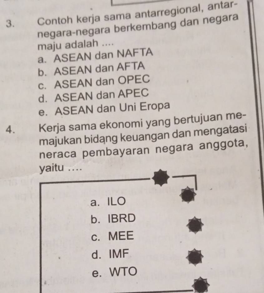 Contoh kerja sama antarregional, antar-
negara-negara berkembang dan negara
maju adalah ....
a. ASEAN dan NAFTA
b. ASEAN dan AFTA
c. ASEAN dan OPEC
d. ASEAN dan APEC
e. ASEAN dan Uni Eropa
4. Kerja sama ekonomi yang bertujuan me-
majukan bidang keuangan dan mengatasi
neraca pembayaran negara anggota,
yaitu …_
a. ILO
b. IBRD
c. MEE
d. IMF
e. WTO