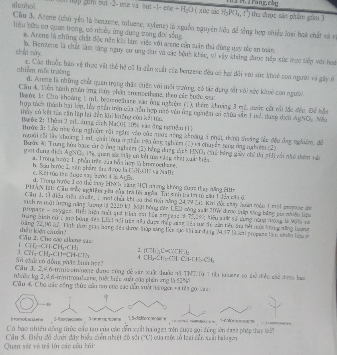alcohol.
.s H. I rung.cbg
o hộp gồm but -2- ene và but -1- ene +H_2O ( xúc tác H_3PO_4,t^0) thu được sản phẩm gồm 3
Cầu 3. Arene (chủ yểu là benzene, toluene, xylene) là nguồn nguyên liệu đề tổng hợp nhiều loại hoá chất và và
liệu hữu cơ quan trọng, có nhiều ứng dụng trong đời sống.
a. Arene là những chất độc nên khi làm việc với arene cần tuân thủ đúng quy tắc an toàn.
chất này.
b. Benzene là chất làm tăng nguy cơ ung thư và các bệnh khác, vì vậy không được tiếp xúc trực tiếp với hoá
c. Các thuốc bảo vệ thực vật thể hệ cũ là dẫn xuất của benzene đều có hại đối với sức khoẻ con người và gây ô
nhiễm môi trường.
d. Arene là những chất quan trọng thân thiện với môi trường, có tác dụng tốt với sức khoẻ con người.
Câu 4. Tiền hành phản ứng thủy phân bromoethane, theo các bước sau:
Bước 1: Cho khoảng 1 mL bromoethane vào ống nghiệm (1), thêm khoảng 3 mL nước cất rồi lắc đều. Để hỗn
hợp tách thành hai lớp, lấy phần trên của hỗn hợp nhỏ vào ống nghiệm có chứa sẵn 1 mL dung dịch AgNO_3 Nếu
thầy có kết tủa cần lặp lại đến khi không còn kết tủa.
Bước 2: Thêm 2 mL dung dịch NaOH 10% vào ổng nghiệm (1).
Bước 3: Lắc nhẹ ống nghiệm rồi ngâm vào cốc nước nóng khoảng 5 phút, thinh thoảng lắc đều ống nghiệm, để
nguội rồi lấy khoảng 1 mL chất lóng ở phần trên ống nghiệm (1) và chuyển sang ống nghiệm (2).
Bước 4: Trung hòa base dư ở ồng nghiệm (2) bằng dung dịch HNO_3 (thử bằng giấy chỉ thị pH) rồi nhỏ thêm vài
giọt dung dịch AgNO_31% ), quan sát thầy có kết tủa vàng nhạt xuất hiện.
a. Trong bước 1, phần trên của hỗn hợp là bromoethane.
b. Sau bước 2, sản phẩm thu được là C_2H_5OH và NaBr.
c. Kết tủa thu được sau bước 4 là AgBr.
d. Trong bước 3 có thể thay HNO_3 bằng HCl nhưng không được thay bằng HBr.
PHÀN III: Câu trắc nghiệm yêu cầu trả lời ngắn. Thí sinh trả lời từ câu 1 đến câu 6.
Câu 1. Ở điều kiện chuẩn, 1 mol chất khí có thể tích bằng 24,79 Lít. Khi đốt cháy hoàn toàn 1 mol propane thi
sinh ra một lượng năng lượng là 2220 kJ. Một bóng đèn LED công suất 20W đựợc thắp sáng bằng pin nhiên liệu
propane - oxygen. Biết hiệu suất quá trình oxi hóa propane là 75,0%; hiệu suất sử dụng năng lượng là 96% và
trung bình cứ 1 giờ bóng đèn LED nói trên nếu được thắp sáng liên tục thì cần tiêu thu hết một lượng năng lượng
băng 72,00 kJ. Tính thời gian bóng đèn được thắp sáng liên tục khi sử dụng 74,37 lít khí propane làm nhiên liệu ở
điều kiện chuẩn?
Câu 2. Cho các alkene sau:
1. CH_2=CH-CH_2-CH_3
3. CH_3-CH_2-CH=CH-CH_3
2. (CH_3)_2C=C(CH_3)_2
4. CH_3-CH_2-CH=CH-CH_2-CH_3
Số chất có đồng phân hình học?
Câu 3. 2,4,6-trinitrotoluene được dùng đề sản xuất thuốc nổ TNT.Từ 1 tần toluene có thể điều chế được bao
nhiêu kg 2,4,6-trinitrotoluene, biết hiệu suất của phản ứng là 62%?
Câu 4. Cho các công thức cấu tạo của các dẫn xuất halogen và tên gọi sau:
Br
bromobenzene 2-fluoropropane 3-bromopropane -chloro-2-methylpropane_ 1-chloropropane  .1.12-isishuorsethame
Có bao nhiêu công thức cấu tạo của các dẫn xuất halogen trên được gọi đúng tên danh pháp thay thế?
Câu 5. Biểu đồ dưới đây biểu diễn nhiệt độ sôi (^circ C) của một số loại dẫn xuất halogen.
Quan sát và trả lời các câu hỏi: