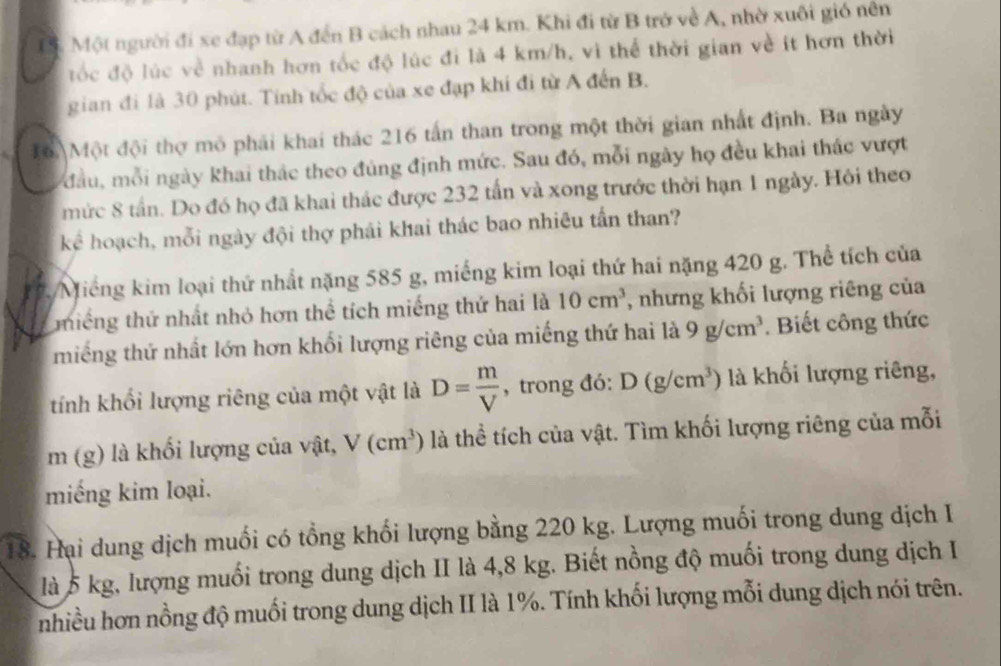 Một người đi xe đạp từ A đến B cách nhau 24 km. Khi đi từ B trở về A, nhờ xuôi gió nên
đốc độ lúc về nhanh hơn tốc độ lúc đi là 4 km/h, vì thể thời gian về ít hơn thời
gian đi là 30 phút. Tính tốc độ của xe đạp khi đi từ A đến B.
16. Một đội thợ mô phải khai thác 216 tấn than trong một thời gian nhất định. Ba ngày
đầu, mỗi ngày khai thác theo đúng định mức. Sau đó, mỗi ngày họ đều khai thác vượt
mức 8 tần. Do đó họ đã khai thác được 232 tấn và xong trước thời hạn 1 ngày. Hội theo
kể hoạch, mỗi ngày đội thợ phải khai thác bao nhiêu tấn than?
2 Miếng kim loại thứ nhất nặng 585 g, miếng kim loại thứ hai nặng 420 g. Thể tích của
thiếng thứ nhất nhỏ hơn thể tích miếng thứ hai là 10cm^3 , nhưng khối lượng riêng của
miếng thứ nhất lớn hơn khối lượng riêng của miếng thứ hai là 9g/cm^3. Biết công thức
tính khối lượng riêng của một vật là D= m/V  , trong đó: D(g/cm^3) là khối lượng riêng,
m (g) là khối lượng của vật, V(cm^3) là thể tích của vật. Tìm khối lượng riêng của mỗi
miếng kim loại.
18. Hại dung dịch muối có tổng khối lượng bằng 220 kg. Lượng muối trong dung dịch I
là 5 kg, lượng muối trong dung dịch II là 4,8 kg. Biết nồng độ muối trong dung dịch I
nhiều hơn nồng độ muối trong dung dịch II là 1%. Tính khối lượng mỗi dung dịch nói trên.