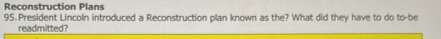 Reconstruction Plans 
95. President Lincoln introduced a Reconstruction plan known as the? What did they have to do to-be 
readmitted?