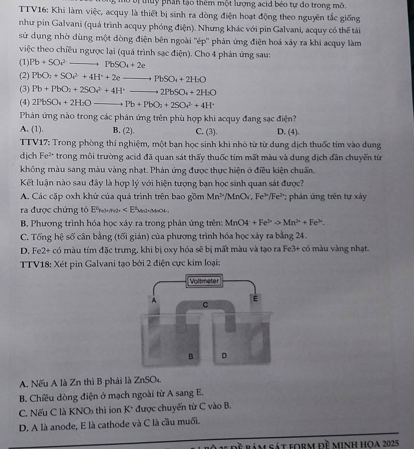 Ở  bị thuy phân tạo thêm một lượng acid béo tự do trong mỡ.
TTV16: Khi làm việc, acquy là thiết bị sinh ra dòng điện hoạt động theo nguyên tắc giống
như pin Galvani (quá trình acquy phóng điện). Nhưng khác với pin Galvani, acquy có thể tái
sử dụng nhờ dùng một dòng điện bên ngoài ''ép'' phản ứng điện hoá xảy ra khi acquy làm
việc theo chiều ngược lại (quá trình sạc điện). Cho 4 phản ứng sau:
(1) Pb+SO_4^((2-)to PbSO_4)+2e
(2) PbO_2+SO_4^((2-)+4H^+)+2eto PbSO_4+2H_2O
(3) Pb+PbO_2+2SO_4^((2-)+4H^+)to 2PbSO_4+2H_2O
(4) 2PbSO_4+2H_2Oto Pb+PbO_2+2SO_4^((2-)+4H^+)
Phản ứng nào trong các phản ứng trên phù hợp khi acquy đang sạc điện?
A. (1). B. (2). C. (3). D. (4).
TTV17: Trong phòng thí nghiệm, một bạn học sinh khi nhỏ từ từ dung dịch thuốc tím vào dung
dịch F e²* trong môi trường acid đã quan sát thấy thuốc tím mất màu và dung dịch dần chuyển từ
không màu sang màu vàng nhạt. Phản ứng được thực hiện ở điều kiện chuẩn.
Kết luận nào sau đây là hợp lý với hiện tượng bạn học sinh quan sát được?
A. Các cặp oxh khử của quá trình trên bao gồm Mn^(2+) /MnO_4,Fe^(3+)/Fe^(2+) * phản ứng trên tự xảy
ra được chứng tỏ EºFe3+/Fe2+
B. Phương trình hóa học xảy ra trong phản ứng trên: MnO4^-+Fe^(2+)to Mn^(2+)+Fe^(3+).
C. Tổng hệ số cân bằng (tối giản) của phương trình hóa học xảy ra bằng 24.
D. Fe2+ có màu tím đặc trưng, khi bị oxy hóa sẽ bị mất màu và tạo ra Fe3+ có màu vàng nhạt.
TTV18: Xét pin Galvani tạo bởi 2 điện cực kim loại:
A. Nếu A là Zn thì B phải là ZnSO4.
B. Chiều dòng điện ở mạch ngoài từ A sang E.
C. Nếu C là KNO3 thì ion K* được chuyển từ C vào B.
D. A là anode, E là cathode và C là cầu muối.
se dề bám sát foRm đề minh hOA 2025