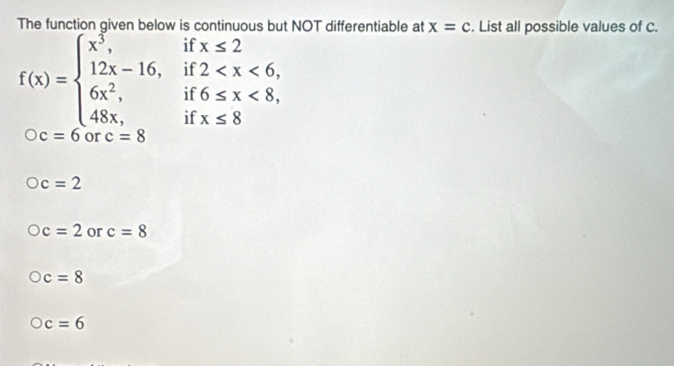 The function given below is continuous but NOT differentiable at x=c. List all possible values of C.
if
f(x)=beginarrayl x^5, 12x-16, 6x^2, 48x,endarray. if beginarrayr x≤ 2 2 <8endarray
if
if x≤ 8
c=6 or c=8
c=2
c=2 or c=8
c=8
c=6