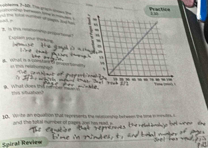 id Practice 

roblems 7-10: The graphahows the 
b a b on ship bet we en trne in minutes, s 
nd the total number of pages Jod has 
d 
7. Is this relationship proportional? 
Explain your thinkins 
9. What is a constant of proporberal 
in this relationship? 
a 
9. What does this e 
this situation? 
10. Write an equation that represents the relationship between the time in minutes. I 
and the total number of pages Joel has read 
Spiral Review