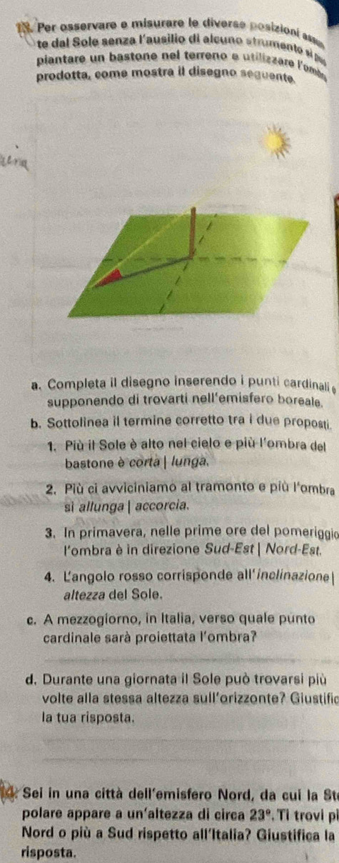 Per osservare e misurare le diverse posizioní ass 
te dal Sole senza l'ausilio di alcuno strumento si pur 
piantare un bastone nel terreno e utilizzare l'ombe 
prodotta, come mostra il disegno seguente. 
a. Completa il disegno inserendo i punti cardinali 
supponendo di trovarti nell'emisfero boreale. 
b. Sottolinea il termine corretto tra i due proposti. 
1. Più il Sole è alto nel cielo e più l'ombra del 
bastone è corta| lunga. 
2. Più ci avviciniamo al tramonto e più l'ombra 
si allunga | accorcia. 
3. In primavera, nelle prime ore del pomeriggio 
l'ombra è in direzione Sud-Est | Nord-Est. 
4. Langolo rosso corrisponde all'ínclinazione 
altezza del Sole. 
c. A mezzogiorno, in Italia, verso quale punto 
cardinale sarà proiettata l'ombra? 
d. Durante una giornata il Sole può trovarsi più 
volte alla stessa altezza sull'orizzonte? Giustific 
la tua risposta. 
a * Sei in una città dell'emisfero Nord, da cui la Ste 
polare appare a un'altezza di circa 23° , Tỉ trovi pỉ 
Nord o più a Sud rispetto all'Italia? Giustifica la 
risposta.