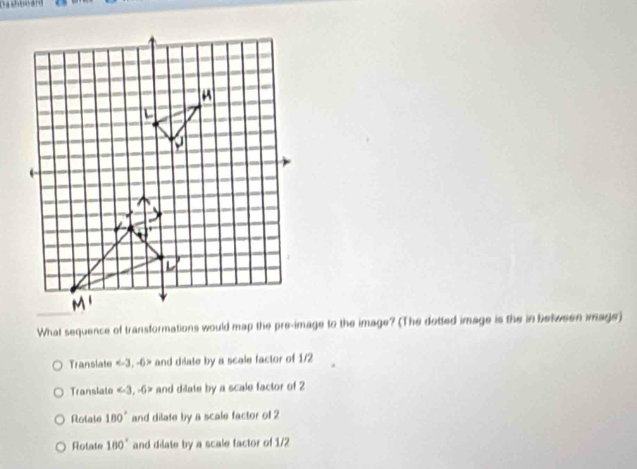 What sequence of transformations would map the pre-image to the image? (The dotted image is the in between image)
ranslate = and dilate by a scale factor of 1/2
Translato and dilate by a scale factor of 2
Rolale 180° and dilate by a scale factor of 2
Rotate 180° and dilate by a scale factor of 1/2