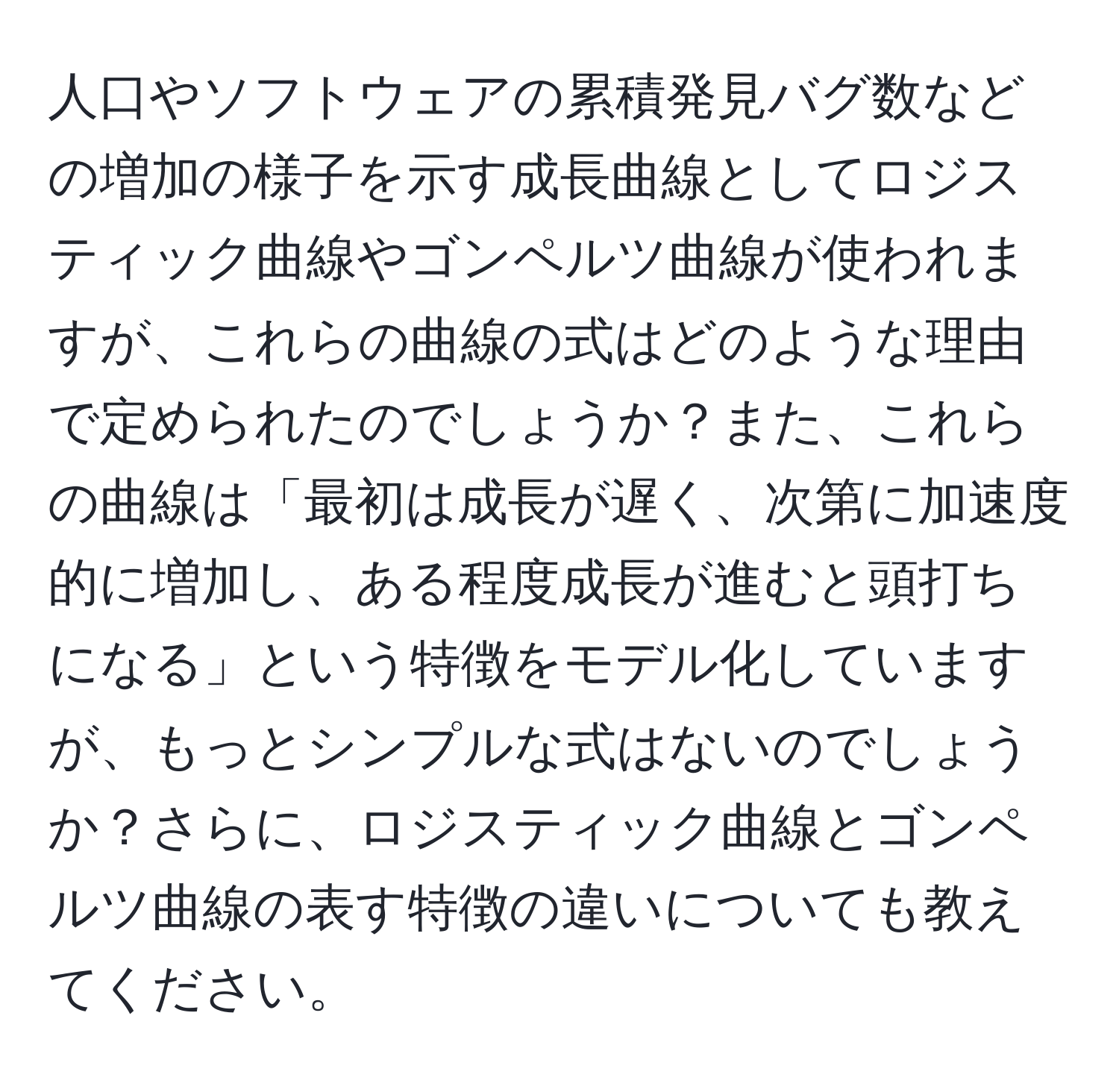 人口やソフトウェアの累積発見バグ数などの増加の様子を示す成長曲線としてロジスティック曲線やゴンペルツ曲線が使われますが、これらの曲線の式はどのような理由で定められたのでしょうか？また、これらの曲線は「最初は成長が遅く、次第に加速度的に増加し、ある程度成長が進むと頭打ちになる」という特徴をモデル化していますが、もっとシンプルな式はないのでしょうか？さらに、ロジスティック曲線とゴンペルツ曲線の表す特徴の違いについても教えてください。