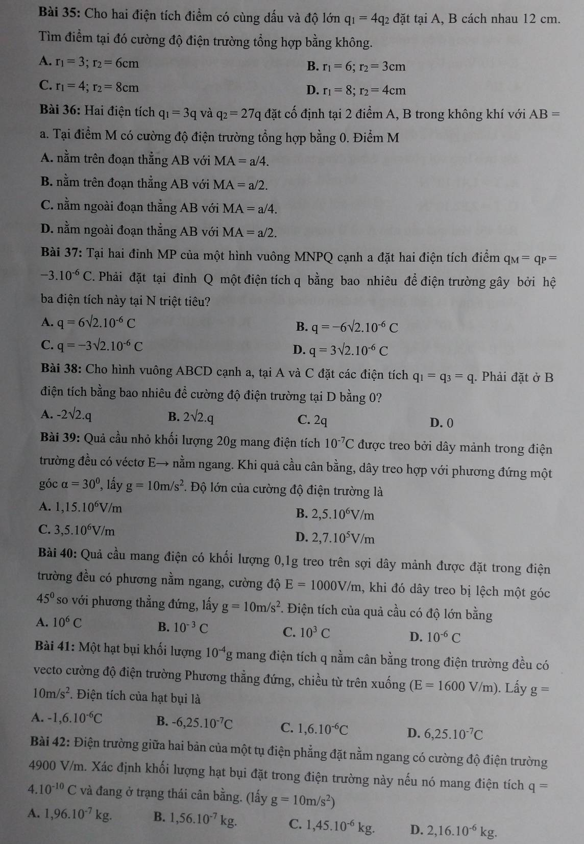 Cho hai điện tích điểm có cùng dấu và độ lớn q_1=4q_2 đặt tại A, B cách nhau 12 cm.
Tìm điểm tại đó cường độ điện trường tổng hợp bằng không.
A. r_1=3;r_2=6cm
B. r_1=6;r_2=3cm
C. r_1=4;r_2=8cm
D. r_1=8;r_2=4cm
Bài 36: Hai điện tích q_1=3q và q_2=27q đặt cố định tại 2 điểm A, B trong không khí với AB=
a. Tại điểm M có cường độ điện trường tổng hợp bằng 0. Điểm M
A. nằm trên đoạn thẳng AB với MA=a/4.
B. nằm trên đoạn thẳng AB với MA=a/2.
C. nằm ngoài đoạn thẳng AB với MA=a/4.
D. nằm ngoài đoạn thẳng AB với MA=a/2.
Bài 37: Tại hai đỉnh MP của một hình vuông MNPQ cạnh a đặt hai điện tích điểm q_M=q_P=
-3.10^(-6)C 2. Phải đặt tại đỉnh Q một điện tích q bằng bao nhiêu để điện trường gây bởi hệ
ba điện tích này tại N triệt tiêu?
A. q=6sqrt(2).10^(-6)C B. q=-6sqrt(2).10^(-6)C
C. q=-3sqrt(2).10^(-6)C
D. q=3sqrt(2).10^(-6)C
Bài 38: Cho hình vuông ABCD cạnh a, tại A và C đặt các điện tích q_1=q_3=q. Phải đặt ở B
điện tích bằng bao nhiêu đề cường độ điện trường tại D bằng 0?
A. -2sqrt(2).q B. 2sqrt(2).q C. 2q D. 0
Bài 39: Quả cầu nhỏ khối lượng 20g mang điện tích 10^(-7)C được treo bởi dây mảnh trong điện
trường đều có véctơ E→ nằm ngang. Khi quả cầu cân bằng, dây treo hợp với phương đứng một
góc alpha =30° , lấy g=10m/s^2 *. Độ lớn của cường độ điện trường là
A. 1,15.10^6V/m
B. 2,5.10^6V/m
C. 3,5.10^6V/m
D. 2,7.10^5V/m
Bài 40: Quả cầu mang điện có khối lượng 0,1g treo trên sợi dây mảnh được đặt trong điện
trường đều có phương nằm ngang, cường độ E=1000V/m , khi đó dây treo bị lệch một góc
45° so với phương thẳng đứng, lấy g=10m/s^2. Điện tích của quả cầu có độ lớn bằng
A. 10^6C
B. 10^(-3)C
C. 10^3C
D. 10^(-6)C
Bài 41: Một hạt bụi khối lượng 10^(-4)g mang điện tích q nằm cân bằng trong điện trường đều có
vecto cường độ điện trường Phương thẳng đứng, chiều từ trên xuống (E=1600V/m). Lấy g=
10m/s^2. *. Điện tích của hạt bụi là
A. -1,6.10^(-6)C B. -6,25.10^(-7)C C. 1,6.10^(-6)C D. 6,25.10^(-7)C
Bài 42: Điện trường giữa hai bản của một tụ điện phẳng đặt nằm ngang có cường độ điện trường
4900 V/m. Xác định khối lượng hạt bụi đặt trong điện trường này nếu nó mang điện tích q=
4. 10^(-10)C và đang ở trạng thái cân bằng. (lấy g=10m/s^2)
A. 1,96.10^(-7)kg. B. 1,56.10^(-7)kg. C. 1,45.10^(-6)kg. D. 2,16.10^(-6)kg.