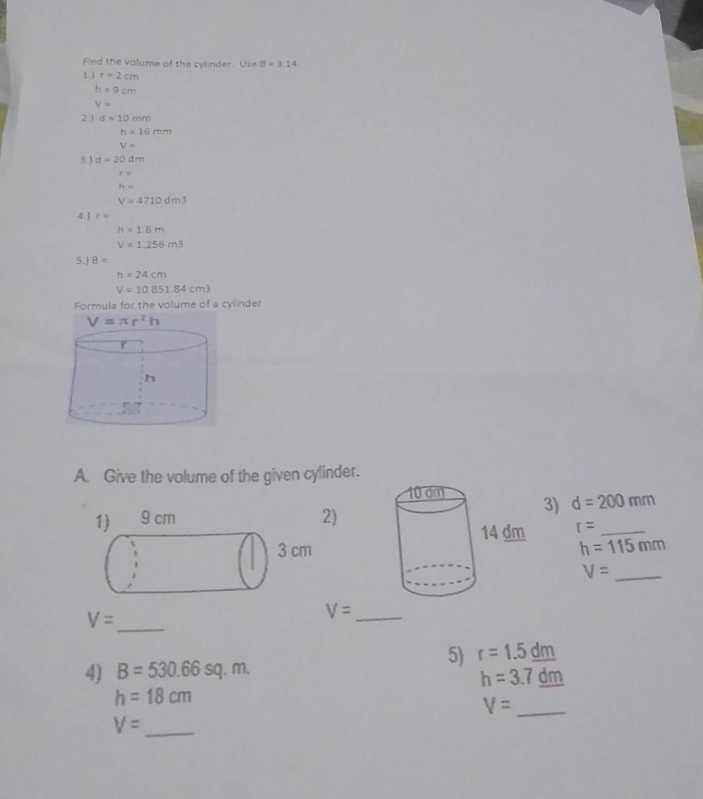 Find the volume of the cylinder. Use B=3.14
1 ) r=2cm
h=9cm
V=
2 ) d=10mm
h=16mm
V=
3 ) d=20dm
r=
h=
V=4710dm3
4.) r=
h=1.6m
V=1.256m3
5.) B=
h=24cm
V=10851.84cm^3
Formula for the volume of a cylinder
A. Give the volume of the given cylinder.
3) d=200mm
)
r= _
h=115mm
V= _
_ V=
V= _
5) r=1.5_ dm
4) B=530.66sq.m.
h=3.7_ dm
h=18cm
V= _
V= _