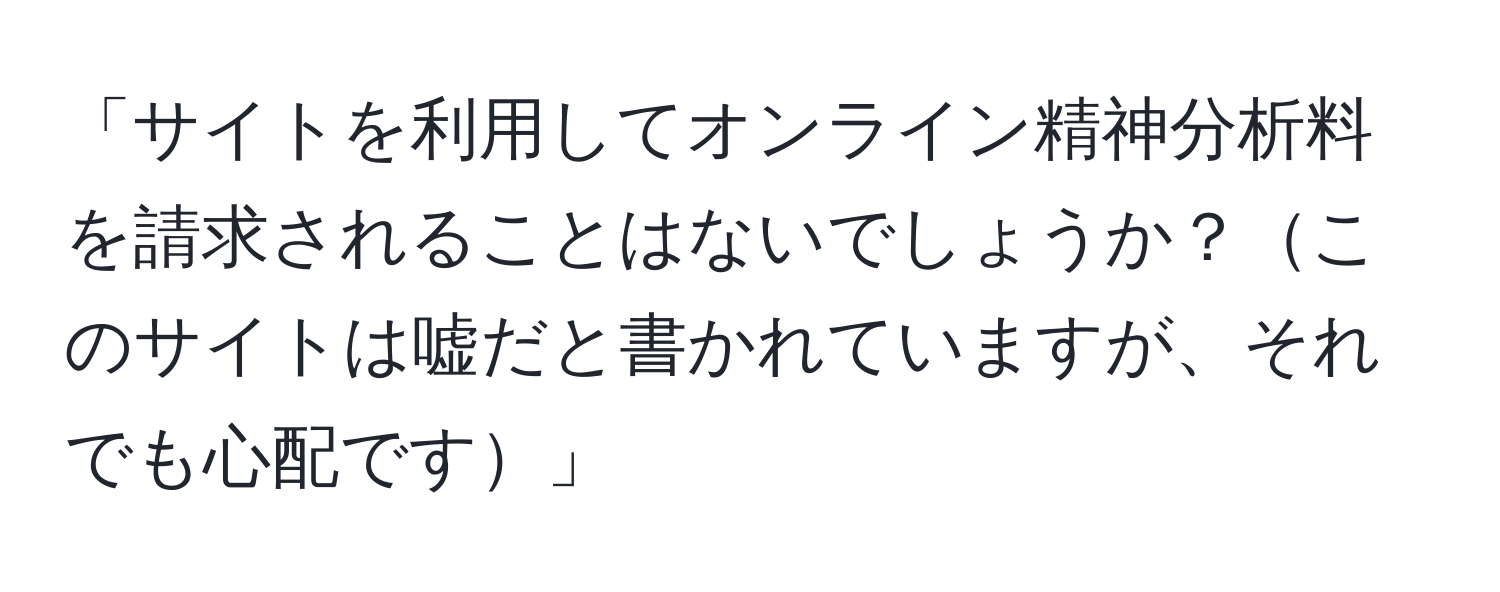 「サイトを利用してオンライン精神分析料を請求されることはないでしょうか？このサイトは嘘だと書かれていますが、それでも心配です」