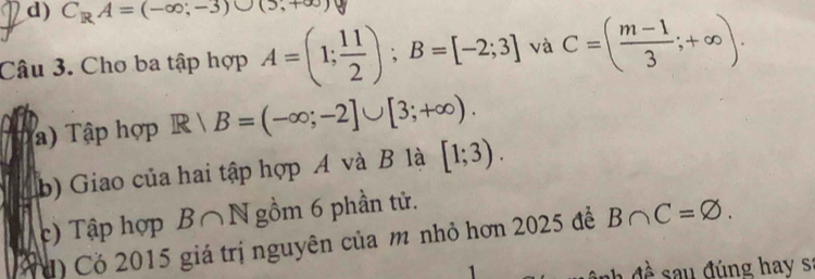 C_RA=(-∈fty ,-3)∪ (5,+∈fty )
Câu 3. Cho ba tập hợp A=(1; 11/2 ); B=[-2;3] và C=( (m-1)/3 ;+∈fty ). 
) Tập hợp R|B=(-∈fty ;-2]∪ [3;+∈fty ). 
b) Giao của hai tập hợp A và B là [1;3). 
c) Tập hợp B∩ N gồm 6 phần tử. 
đ) Cỏ 2015 giá trị nguyên của m nhỏ hơn 2025 để B∩ C=varnothing. 
1 đề sau đúng hay s