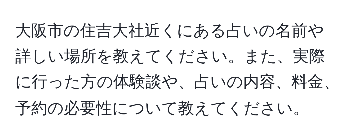 大阪市の住吉大社近くにある占いの名前や詳しい場所を教えてください。また、実際に行った方の体験談や、占いの内容、料金、予約の必要性について教えてください。