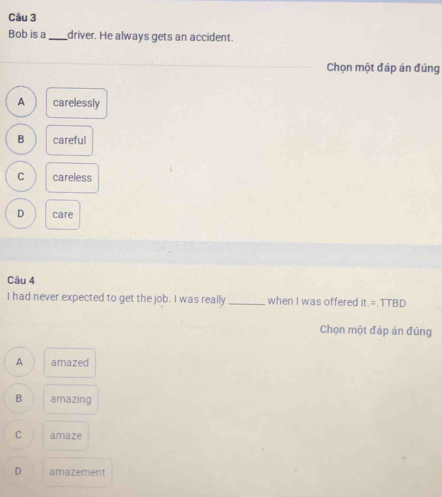 Bob is a _driver. He always gets an accident.
Chọn một đáp án đúng
A carelessly
B careful
C careless
D care
Câu 4
I had never expected to get the job. I was really _when I was offered it.=.TTBD 
Chọn một đáp án đúng
A amazed
B amazing
C amaze
D amazement