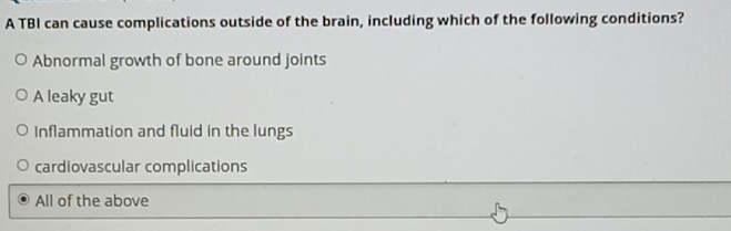 A TBI can cause complications outside of the brain, including which of the following conditions?
Abnormal growth of bone around joints
A leaky gut
Inflammation and fluid in the lungs
cardiovascular complications
All of the above