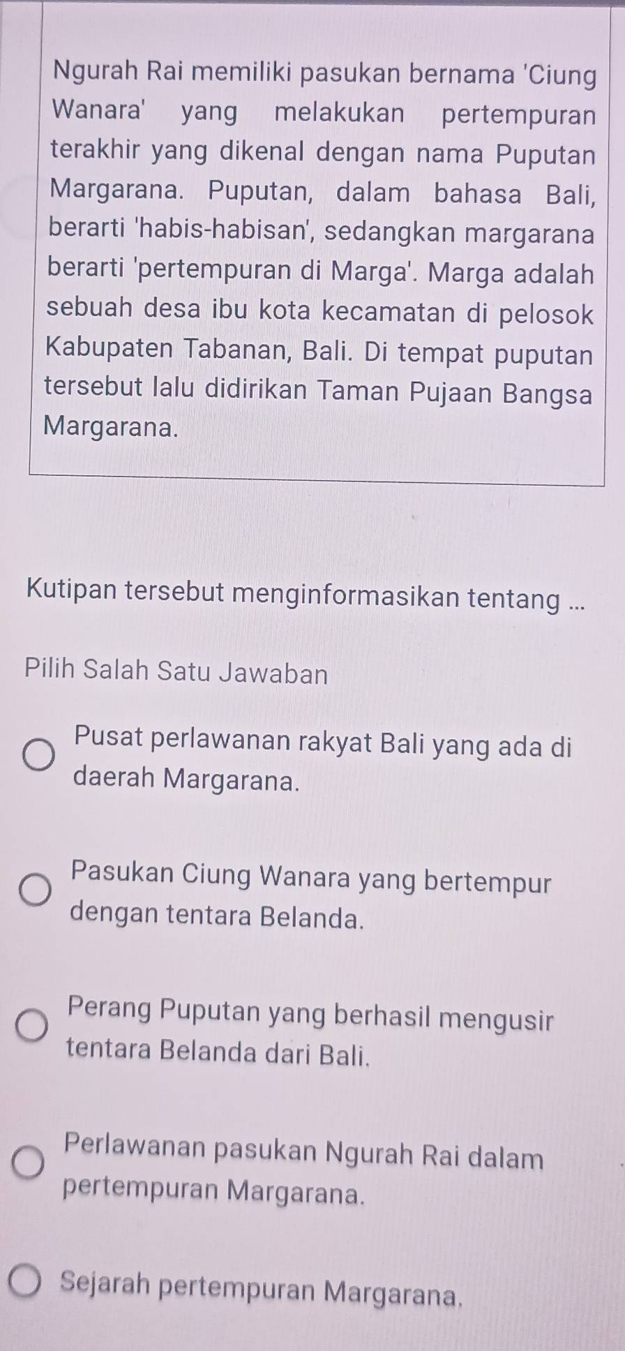 Ngurah Rai memiliki pasukan bernama 'Ciung
Wanara' yang melakukan pertempuran
terakhir yang dikenal dengan nama Puputan
Margarana. Puputan, dalam bahasa Bali,
berarti 'habis-habisan', sedangkan margarana
berarti 'pertempuran di Marga'. Marga adalah
sebuah desa ibu kota kecamatan di pelosok
Kabupaten Tabanan, Bali. Di tempat puputan
tersebut Ialu didirikan Taman Pujaan Bangsa
Margarana.
Kutipan tersebut menginformasikan tentang ...
Pilih Salah Satu Jawaban
Pusat perlawanan rakyat Bali yang ada di
daerah Margarana.
Pasukan Ciung Wanara yang bertempur
dengan tentara Belanda.
Perang Puputan yang berhasil mengusir
tentara Belanda dari Bali.
Perlawanan pasukan Ngurah Rai dalam
pertempuran Margarana.
Sejarah pertempuran Margarana.