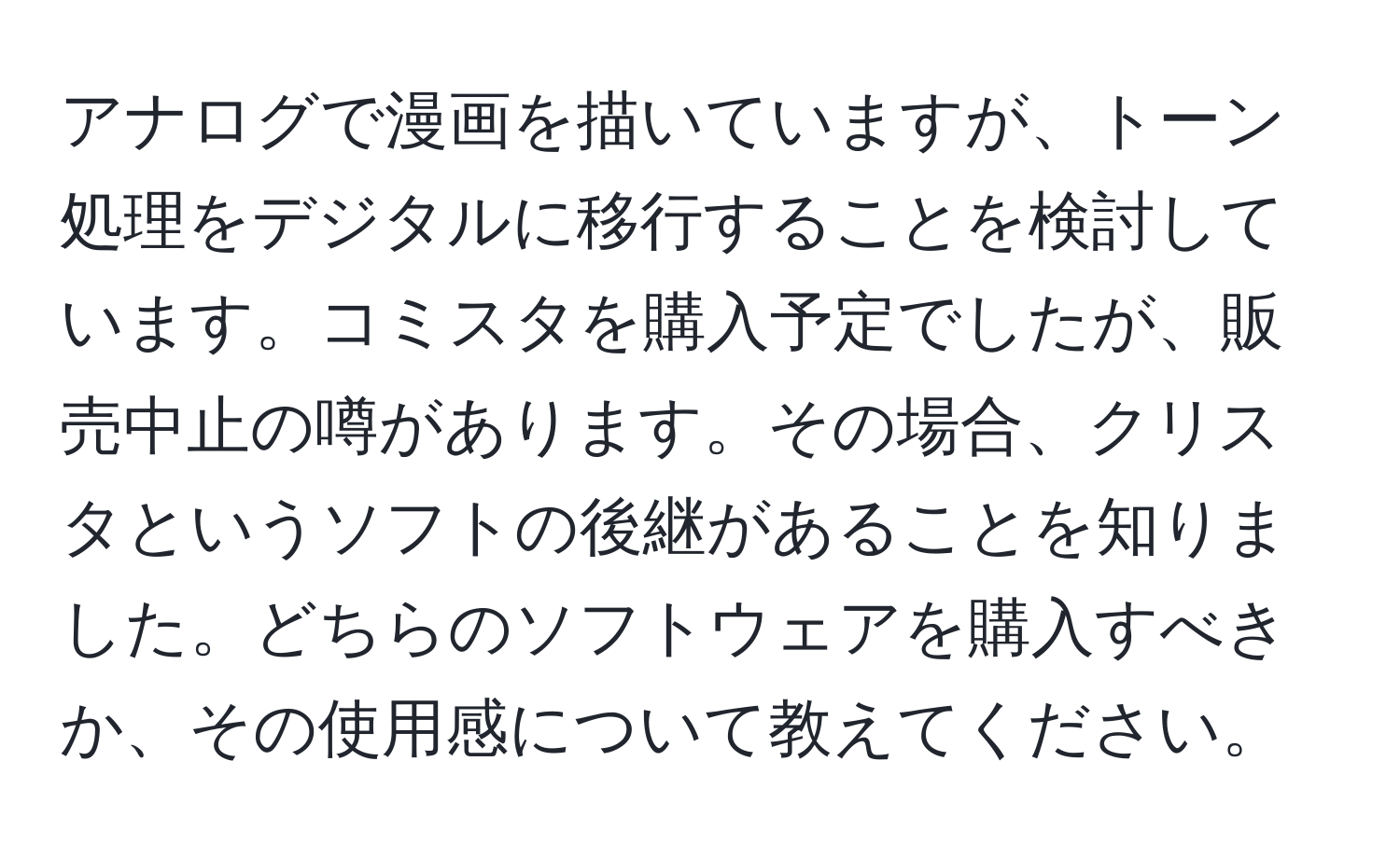 アナログで漫画を描いていますが、トーン処理をデジタルに移行することを検討しています。コミスタを購入予定でしたが、販売中止の噂があります。その場合、クリスタというソフトの後継があることを知りました。どちらのソフトウェアを購入すべきか、その使用感について教えてください。