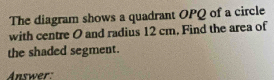 The diagram shows a quadrant OPQ of a circle 
with centre O and radius 12 cm. Find the area of 
the shaded segment. 
Answer: