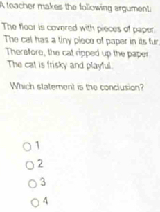 A teacher makes the following argument
The floor is covered with pieces of paper
The cal has a tiny piece of paper in its fur
Theretore, the cat ripped up the paper
The cat is frisky and playful.
Which statement is the conclusion?
1
2
3
4