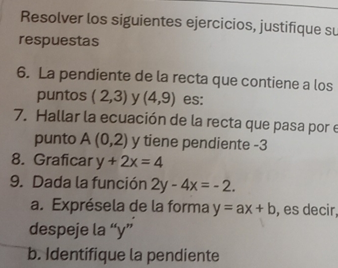 Resolver los siguientes ejercicios, justifique su 
respuestas 
6. La pendiente de la recta que contiene a los 
puntos (2,3) y (4,9) es: 
7. Hallar la ecuación de la recta que pasa por e 
punto A(0,2) y tiene pendiente -3
8. Graficar y+2x=4
9. Dada la función 2y-4x=-2. 
a. Exprésela de la forma y=ax+b , es decir, 
despeje la “ y ” 
b. Identifique la pendiente