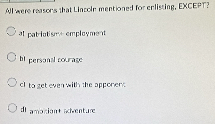 All were reasons that Lincoln mentioned for enlisting, EXCEPT?
a) patriotism+ employment
b) personal courage
c) to get even with the opponent
d) ambition+ adventure