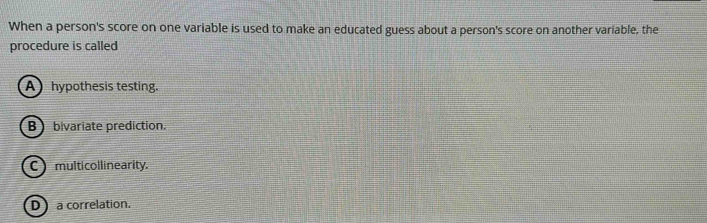 When a person's score on one variable is used to make an educated guess about a person's score on another variable, the
procedure is called
Ahypothesis testing.
B bivariate prediction.
C multicollinearity.
D a correlation.