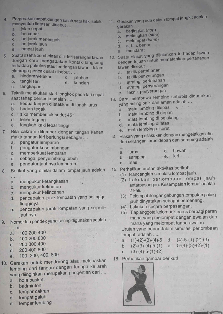 Pergerakan cepat dengan salah satu kaki selalu   11. Gerakan yang ada dalam lompat jangkit adalah
menyentuh lintasan disebut ....
a. jalan cepat gerakan ....
b. lari cepat a. berjingkat (hop)
b. melangkah (step)
c. lari jarak menengah
d. lari jarak jauh c. melompat (jump)
e. lompat jauh d. a, b, c benar
e. mendarat
5. Suatu usaha pembelaan diri dari serangan lawan 12. Suatu siasat yang dijalankan terhadap lawan
dengan cara mengadakan kontak langsung dengan tujuan untuk mematahkan pertahanan
terhadap pukulan atau tendangan lawan, dalam lawan disebut ....
olahraga pencak silat disebut a. taktik pertahanan
a. hindaran/elakan d. jatuhan b. taktik penyerangan
b. tangkisan e. kuncian c. strategi pertahanan
c. tangkapan d. strategi penyerangan
6. Teknik melakukan start jongkok pada lari cepat
e. teknik penyerangan
saat tahap bersedia adalah ....
13. Cara membawa lembing sehabis digunakan
a. kedua tangan diletakkan di tanah lurus yang paling baik dan aman adalah ...
b. badan tegak a. mata lembing dilepas
c. siku membentuk sudut 45°
b. mata lembing di depan
d. leher tegang
c. mata lembing di belakang
e. langkah kaki lebar tinggi d. mata lembing di atas
7. Bila cakram dilempar dengan tangan kanan, e. mata lembing diseret
maka tangan kiri berfungsi sebagai .... 14. Elakan yang dilakukan dengan mengelakkan diri
a. pengatur lemparan dari serangan lurus depan dan samping adalah
b. pengatur keseimbangan
c. memperkuat lemparan a. lurus d. bawah
d. sebagai penyeimbang tubuh b. samping e kiri
e. pengatur jauhnya lemparan c. atas
8. Berikut yang dinilai dalam lompat jauh adalah 15. Perhatikan urutan aktivitas berikut!
(1) Rancanglah simulasi lompat jauh.
a. mengukur ketangkasan (2) Lakukan perlombaan lompat jauh
b. mengukur kekuatan antarpasangan. Kesempatan lompat adalah
c. mengukur kelincahan 2 kali.
d. pencapaian jarak lompatan yang setinggi- (3) Pelompat dengan gabungan lompatan paling
tingginya jauh dinyatakan sebagai pemenang.
e. pencapaian jarak lompatan yang sejauh- (4) Lakukan secara berpasangan.
jauhnya (5) Tiap anggota kelompok harus berbagi peran
9. Nomor lari pendek yang sering digunakan adalah mana yang melompat dengan awalan dan
... m. mana yang melompat tanpa awalan.
a. 100.200.400 Urutan yang benar dalam simulasi perlombaan
b. 100.200.800 lompat adalah .....
a.
c. 200.300.400 (1)-(2)-(3)-(4)-5 d. (4)-5-(1)-(2)-(3)
b. (2)-(3)-(4)-5-(1) e.
d. 200.400.800 5-(4)-(3)-(2)-(1)
C.
e. 100, 200, 400, 800 (3)-(4)-5-(1)-(2)
10. Gerakan untuk mendorong atau melepaskan 16. Perhatikan gambar berikut!
lembing dari tangan dengan tenaga ke arah
yang diinginkan merupakan pengertian dari ....
a. bola basket
b. badminton
c. lempar cakram
d. lompat galah
e. lempar lembing