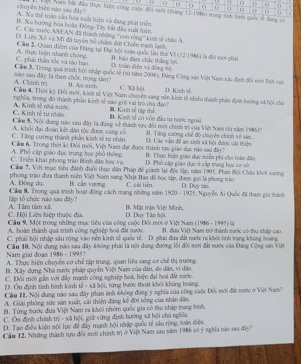 0 0 0 C
chuyền biển nào sau đây?
0 0 0 0
Việt Nam bắt đầu thực hiện công cuộc đổi mới (tháng 12-1986) trong tình hình quốc tế đang có
A. Xu thế toàn cầu hóa xuất hiện và đang phát triển.
B. Xu hướng hòa hoãn Đông-Tây bắt đầu xuất hiện.
C. Các nước ASEAN đã thành những “con rồng” kinh tế châu Á.
D. Liên Xô và Mĩ đã tuyên bố chấm dứt Chiến tranh lạnh.
Câu 2. Quan điểm của Đảng tại Đại hội toàn quốc lần thứ VI (12/1986) là đổi mới phải
A. thực hiện nhanh chóng. B. bảo đảm chắc thắng lợi.
C. phải thần tốc và táo bạo. D. toàn diện và đồng bộ.
Câu 3. Trong quá trình hội nhập quốc tế (từ năm 2006), Đảng Cộng sản Việt Nam xác định đối mới lĩnh vực
nào sau đây là then chốt, trọng tâm?
A. Chính trị. B. An ninh. C. Xã hội. D. Kinh tế.
Câu 4. Thời kỳ Đồi mới, kinh tế Việt Nam chuyền sang nền kinh tế nhiều thành phần định hướng xã hội chủ
nghĩa, trong đó thành phần kinh tế nào giữ vai trò chủ đạo?
A. Kinh tế nhà nước. B. Kinh tế tập thể.
C. Kinh tế tư nhân. D. Kinh tế có vốn đầu tư nước ngoài.
Câu 5. Nội dung nào sau đây là đúng về thành tựu đồi mới chính trị của Việt Nam (từ năm 1986)?
A. khối đại đoàn kết dân tộc được củng cố. B. Tăng cường chế độ chuyên chính vô sản..
C. Tăng cường thành phần kinh tế tư nhân. D. Các vấn đề an sinh xã hội được cải thiện
Câu 6. Trong thời kì Đồi mới, Việt Nam đạt được thành tựu giáo dục nào sau đây?
A. Phổ cập giáo dục trung học phổ thông.  B. Thực hiện giáo dục miễn phí cho toàn dân.
C. Triển khai phong trào Bình dân học vụ. D. Phổ cập giáo dục ở cấp trung học cơ sở.
Câu 7. Với mục tiêu đánh đuổi thục dân Pháp để giành lại độc lập, năm 1905, Phan Bội Châu khởi xướng
phong trào đưa thanh niên Việt Nam sang Nhật Bản để học tập, được gọi là phong trào
A. Đông du. B. cần vương. C. cải tiến. D. Duy tân.
Câu 8. Trong quá trình hoạt động cách mạng những năm 1920-1925 *, Nguyễn Ái Quốc đã tham gia thành
lập tổ chức nào sau đây?
A. Tâm tâm xã. B. Mặt trận Việt Minh,
C. Hội Liên hiệp thuộc địa. D. Duy Tân hội.
Câu 9. Một trong những mục tiêu của công cuộc Đồi mới ở Việt Nam (1986 - 1995) là
A. hoàn thành quá trình công nghiệp hoá đất nước.  B. đưa Việt Nam trở thành nước có thu nhập cao.
C. phải hội nhập sâu rộng vào nền kinh tế quốc tế. D. phải đưa đất nước ra khỏi tình trạng khủng hoảng.
Câu 10. Nội dung nào sau đây không phải là nội dung đường lối đổi mới đất nước của Đảng Cộng sản Việt
Nam giai đoạn 1986 - 1995?
A. Thực hiện chuyển cơ chế tập trung, quan liêu sang cơ chế thị trường.
B. Xây dựng Nhà nước pháp quyền Việt Nam của dân, do dân, vì dân.
C. Đồi mới gắn với đầy mạnh công nghiệp hoá, hiện đại hoá đất nước.
D. Ôn định tình hình kinh tế - xã hội, từng bước thoát khỏi khủng hoảng.
Câu 11. Nội dung nào sau đây phản ánh không đúng ý nghĩa của công cuộc Đồi mới đất nước ở Việt Nam?
A. Giải phóng sức sản xuất, cải thiện đáng kể đời sống của nhân dân.
B. Từng bước đưa Việt Nam ra khỏi nhóm quốc gia có thu nhập trung bình.
C. Ôn định chính trị - xã hội, giữ vững định hướng xã hội chủ nghĩa.
D. Tạo điều kiện nội lực để đẩy mạnh hội nhập quốc tế sâu rộng, toàn diện.
Câu 12. Những thành tựu đổi mới chính trị ở Việt Nam sau năm 1986 có ý nghĩa nào sau đây?