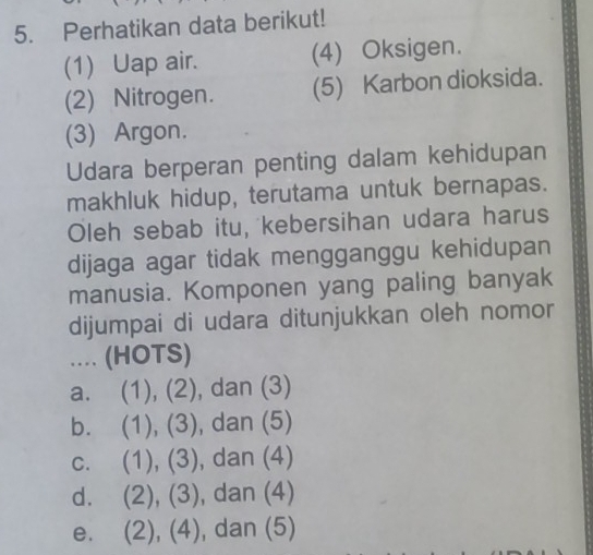 Perhatikan data berikut!
(1) Uap air. (4) Oksigen.
(2) Nitrogen. (5) Karbon dioksida.
(3) Argon.
Udara berperan penting dalam kehidupan
makhluk hidup, terutama untuk bernapas.
Oleh sebab itu, kebersihan udara harus
dijaga agar tidak mengganggu kehidupan
manusia. Komponen yang paling banyak
dijumpai di udara ditunjukkan oleh nomor
... (HOTS)
a. (1), (2), , dan (3)
b. (1), (3) , dan (5)
c. ( 1),(3) , dan (4)
d. 2), (3 , dan (4)
e. ( (2),(4) , dan (5)