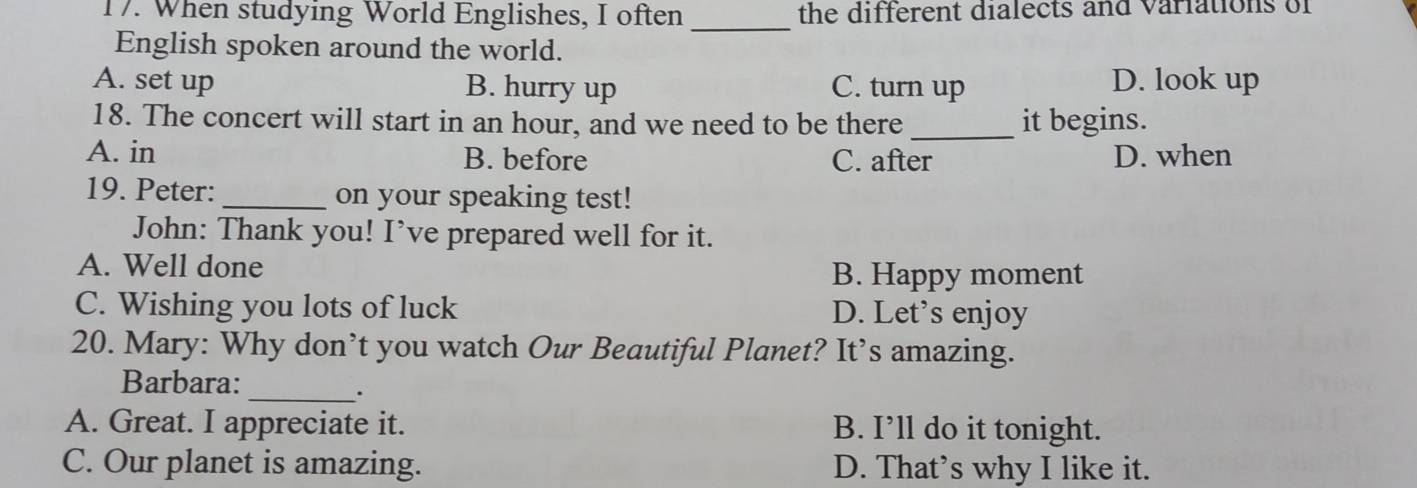 When studying World Englishes, I often the different dialects and variations of
_
English spoken around the world.
A. set up B. hurry up C. turn up D. look up
_
18. The concert will start in an hour, and we need to be there it begins.
A. in B. before C. after D. when
19. Peter:_ on your speaking test!
John: Thank you! I’ve prepared well for it.
A. Well done
B. Happy moment
C. Wishing you lots of luck D. Let’s enjoy
20. Mary: Why don’t you watch Our Beautiful Planet? It’s amazing.
Barbara:
_.
A. Great. I appreciate it. B. I’ll do it tonight.
C. Our planet is amazing. D. That’s why I like it.